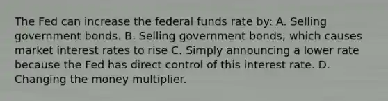 The Fed can increase the federal funds rate by: A. Selling government bonds. B. Selling government bonds, which causes market interest rates to rise C. Simply announcing a lower rate because the Fed has direct control of this interest rate. D. Changing the money multiplier.