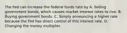 The Fed can increase the federal funds rate by A. Selling government bonds, which causes market interest rates to rise. B. Buying government bonds. C. Simply announcing a higher rate because the Fed has direct control of this interest rate. D. Changing the money multiplier.