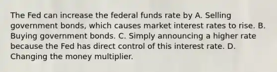 The Fed can increase the federal funds rate by A. Selling government bonds, which causes market interest rates to rise. B. Buying government bonds. C. Simply announcing a higher rate because the Fed has direct control of this interest rate. D. Changing the money multiplier.