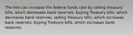 The Fed can increase the federal funds rate by selling treasury bills, which decreases bank reserves. buying Treasury bills, which decreases bank reserves. selling Treasury bills, which increases bank reserves. buying Treasury bills, which increases bank reserves.