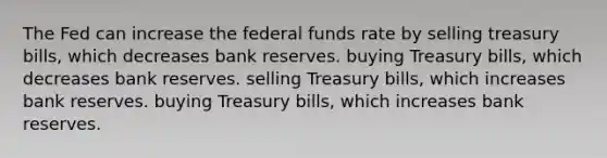 The Fed can increase the federal funds rate by selling treasury bills, which decreases bank reserves. buying Treasury bills, which decreases bank reserves. selling Treasury bills, which increases bank reserves. buying Treasury bills, which increases bank reserves.