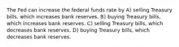 The Fed can increase the federal funds rate by A) selling Treasury bills, which increases bank reserves. B) buying Treasury bills, which increases bank reserves. C) selling Treasury bills, which decreases bank reserves. D) buying Treasury bills, which decreases bank reserves.