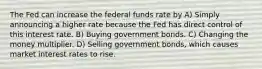 The Fed can increase the federal funds rate by A) Simply announcing a higher rate because the Fed has direct control of this interest rate. B) Buying government bonds. C) Changing the money multiplier. D) Selling government bonds, which causes market interest rates to rise.