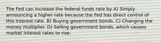 The Fed can increase the federal funds rate by A) Simply announcing a higher rate because the Fed has direct control of this interest rate. B) Buying government bonds. C) Changing the money multiplier. D) Selling government bonds, which causes market interest rates to rise.