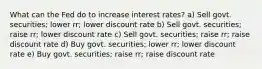 What can the Fed do to increase interest rates? a) Sell govt. securities; lower rr; lower discount rate b) Sell govt. securities; raise rr; lower discount rate c) Sell govt. securities; raise rr; raise discount rate d) Buy govt. securities; lower rr; lower discount rate e) Buy govt. securities; raise rr; raise discount rate