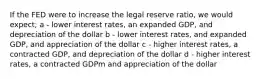 If the FED were to increase the legal reserve ratio, we would expect; a - lower interest rates, an expanded GDP, and depreciation of the dollar b - lower interest rates, and expanded GDP, and appreciation of the dollar c - higher interest rates, a contracted GDP, and depreciation of the dollar d - higher interest rates, a contracted GDPm and appreciation of the dollar