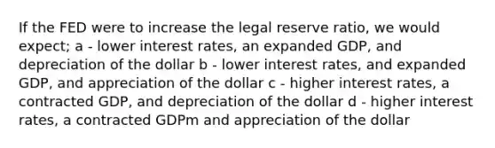 If the FED were to increase the legal reserve ratio, we would expect; a - lower interest rates, an expanded GDP, and depreciation of the dollar b - lower interest rates, and expanded GDP, and appreciation of the dollar c - higher interest rates, a contracted GDP, and depreciation of the dollar d - higher interest rates, a contracted GDPm and appreciation of the dollar