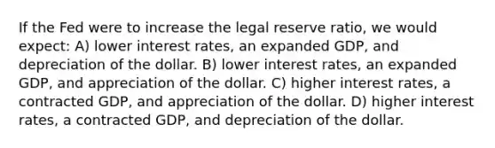 If the Fed were to increase the legal reserve ratio, we would expect: A) lower interest rates, an expanded GDP, and depreciation of the dollar. B) lower interest rates, an expanded GDP, and appreciation of the dollar. C) higher interest rates, a contracted GDP, and appreciation of the dollar. D) higher interest rates, a contracted GDP, and depreciation of the dollar.