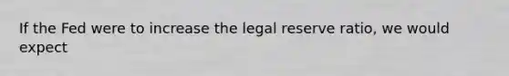 If the Fed were to increase the legal reserve ratio, we would expect