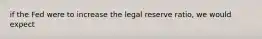 if the Fed were to increase the legal reserve ratio, we would expect