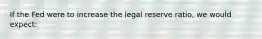 If the Fed were to increase the legal reserve ratio, we would expect: