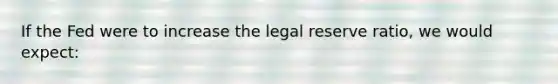 If the Fed were to increase the legal reserve ratio, we would expect: