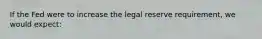 If the Fed were to increase the legal reserve requirement, we would expect: