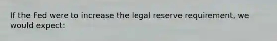 If the Fed were to increase the legal reserve requirement, we would expect: