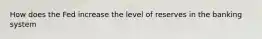 How does the Fed increase the level of reserves in the banking system