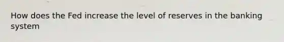 How does the Fed increase the level of reserves in the banking system