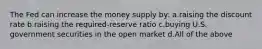 The Fed can increase the money supply by: a.raising the discount rate b.raising the required-reserve ratio c.buying U.S. government securities in the open market d.All of the above