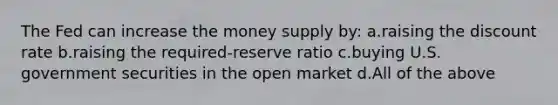 The Fed can increase the money supply by: a.raising the discount rate b.raising the required-reserve ratio c.buying U.S. government securities in the open market d.All of the above