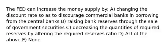 The FED can increase the money supply by: A) changing the discount rate so as to discourage commercial banks in borrowing from the central banks B) raising bank reserves through the sale of government securities C) decreasing the quantities of required reserves by altering the required reserves ratio D) ALl of the above E) None