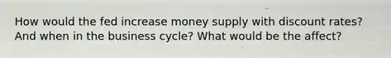 How would the fed increase money supply with discount rates? And when in the business cycle? What would be the affect?