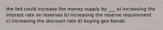 the fed could increase the money supply by ___ a) increasing the interest rate on reserves b) increasing the reserve requirement c) increasing the discount rate d) buying gov bonds