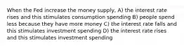 When the Fed increase the money supply, A) the interest rate rises and this stimulates consumption spending B) people spend less because they have more money C) the interest rate falls and this stimulates investment spending D) the interest rate rises and this stimulates investment spending