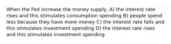 When the Fed increase the money supply, A) the interest rate rises and this stimulates consumption spending B) people spend less because they have more money C) the interest rate falls and this stimulates investment spending D) the interest rate rises and this stimulates investment spending