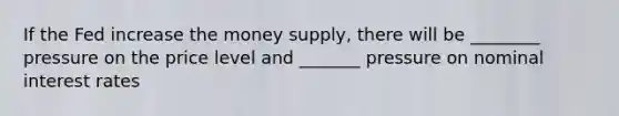 If the Fed increase the money supply, there will be ________ pressure on the price level and _______ pressure on nominal interest rates