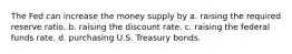 The Fed can increase the money supply by a. raising the required reserve ratio. b. raising the discount rate. c. raising the federal funds rate. d. purchasing U.S. Treasury bonds.