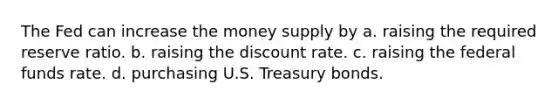 The Fed can increase the money supply by a. raising the required reserve ratio. b. raising the discount rate. c. raising the federal funds rate. d. purchasing U.S. Treasury bonds.