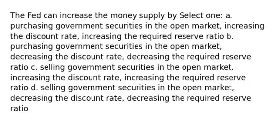 The Fed can increase the money supply by Select one: a. purchasing government securities in the open market, increasing the discount rate, increasing the required reserve ratio b. purchasing government securities in the open market, decreasing the discount rate, decreasing the required reserve ratio c. selling government securities in the open market, increasing the discount rate, increasing the required reserve ratio d. selling government securities in the open market, decreasing the discount rate, decreasing the required reserve ratio