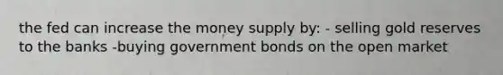 the fed can increase the money supply by: - selling gold reserves to the banks -buying government bonds on the open market