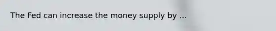 The Fed can increase the money supply by ...