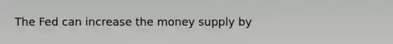 The Fed can increase the money supply by