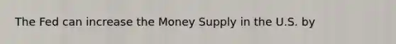 The Fed can increase the Money Supply in the U.S. by