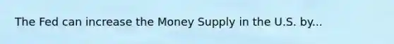 The Fed can increase the Money Supply in the U.S. by...