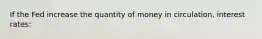 If the Fed increase the quantity of money in circulation, interest rates: