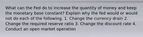 What can the Fed do to increase the quantity of money and keep the monetary base constant? Explain why the fed would or would not do each of the following. 1. Change the currency drain 2. Change the required reserve ratio 3. Change the discount rate 4. Conduct an open market operation