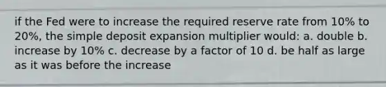 if the Fed were to increase the required reserve rate from 10% to 20%, the simple deposit expansion multiplier would: a. double b. increase by 10% c. decrease by a factor of 10 d. be half as large as it was before the increase