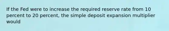 If the Fed were to increase the required reserve rate from 10 percent to 20 percent, the simple deposit expansion multiplier would