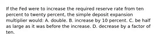 If the Fed were to increase the required reserve rate from ten percent to twenty percent, the simple deposit expansion multiplier would: A. double. B. increase by 10 percent. C. be half as large as it was before the increase. D. decrease by a factor of ten.