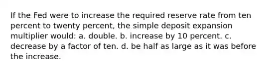 If the Fed were to increase the required reserve rate from ten percent to twenty percent, the simple deposit expansion multiplier would: a. double. b. increase by 10 percent. c. decrease by a factor of ten. d. be half as large as it was before the increase.