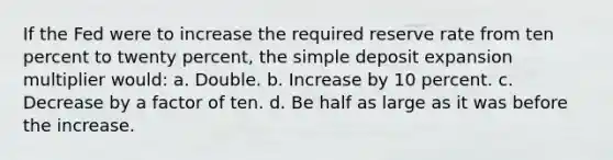 If the Fed were to increase the required reserve rate from ten percent to twenty percent, the simple deposit expansion multiplier would: a. Double. b. Increase by 10 percent. c. Decrease by a factor of ten. d. Be half as large as it was before the increase.