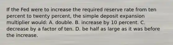 If the Fed were to increase the required reserve rate from ten percent to twenty percent, the simple deposit expansion multiplier would: A. double. B. increase by 10 percent. C. decrease by a factor of ten. D. be half as large as it was before the increase.