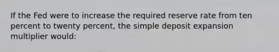 If the Fed were to increase the required reserve rate from ten percent to twenty percent, the simple deposit expansion multiplier would: