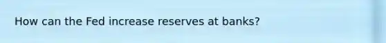 How can the Fed increase reserves at banks?