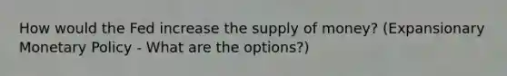 How would the Fed increase the supply of money? (Expansionary Monetary Policy - What are the options?)