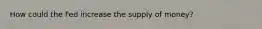 How could the Fed increase the supply of money?