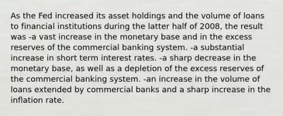 As the Fed increased its asset holdings and the volume of loans to financial institutions during the latter half of 2008, the result was -a vast increase in the monetary base and in the excess reserves of the commercial banking system. -a substantial increase in short term interest rates. -a sharp decrease in the monetary base, as well as a depletion of the excess reserves of the commercial banking system. -an increase in the volume of loans extended by commercial banks and a sharp increase in the inflation rate.