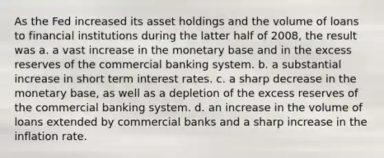 As the Fed increased its asset holdings and the volume of loans to financial institutions during the latter half of 2008, the result was a. a vast increase in the monetary base and in the excess reserves of the commercial banking system. b. a substantial increase in short term interest rates. c. a sharp decrease in the monetary base, as well as a depletion of the excess reserves of the commercial banking system. d. an increase in the volume of loans extended by commercial banks and a sharp increase in the inflation rate.